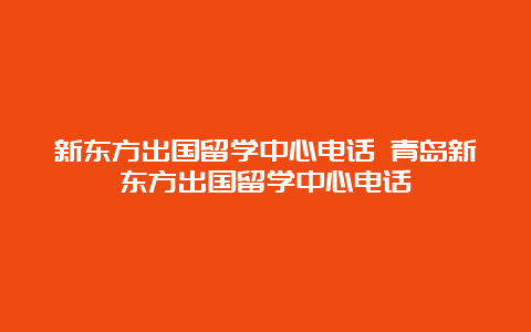 新东方出国留学中心电话 青岛新东方出国留学中心电话