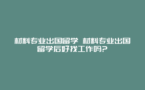 材料专业出国留学 材料专业出国留学后好找工作吗?