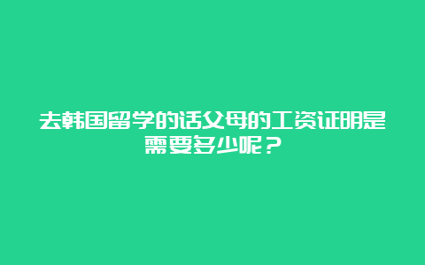 去韩国留学的话父母的工资证明是需要多少呢？