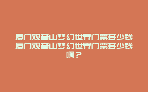 厦门观音山梦幻世界门票多少钱厦门观音山梦幻世界门票多少钱啊？