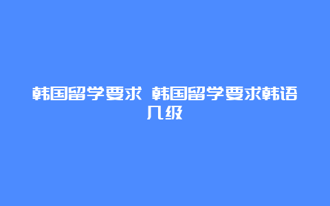 韩国留学要求 韩国留学要求韩语几级