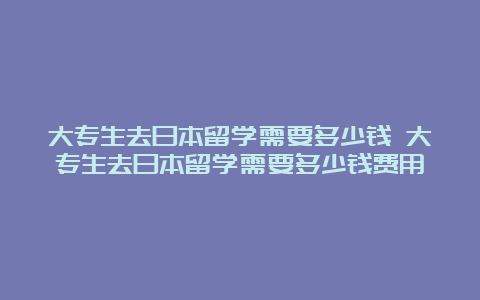 大专生去日本留学需要多少钱 大专生去日本留学需要多少钱费用