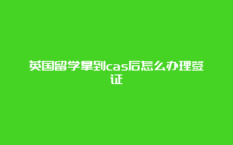 英国留学拿到cas后怎么办理签证