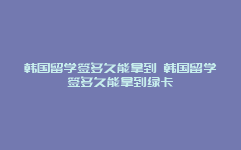 韩国留学签多久能拿到 韩国留学签多久能拿到绿卡