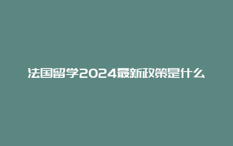 法国留学2024最新政策是什么