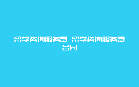 留学咨询服务费 留学咨询服务费合同