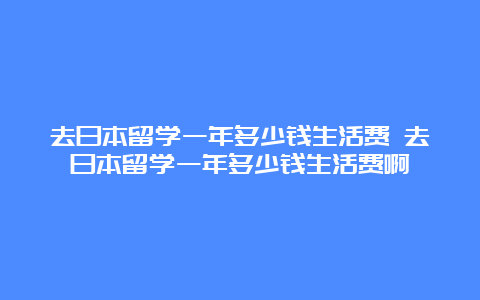 去日本留学一年多少钱生活费 去日本留学一年多少钱生活费啊