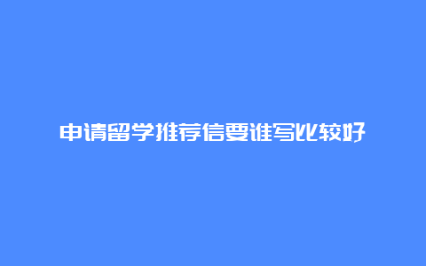 申请留学推荐信要谁写比较好