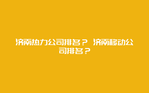 济南热力公司排名？ 济南移动公司排名？