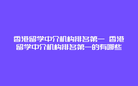 香港留学中介机构排名第一 香港留学中介机构排名第一的有哪些