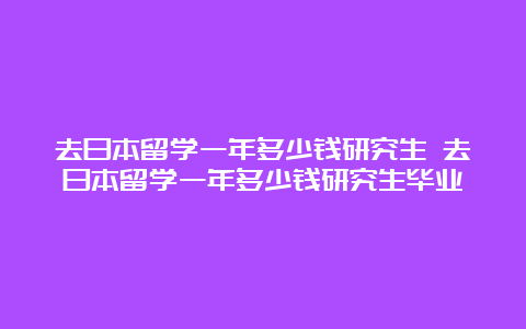 去日本留学一年多少钱研究生 去日本留学一年多少钱研究生毕业