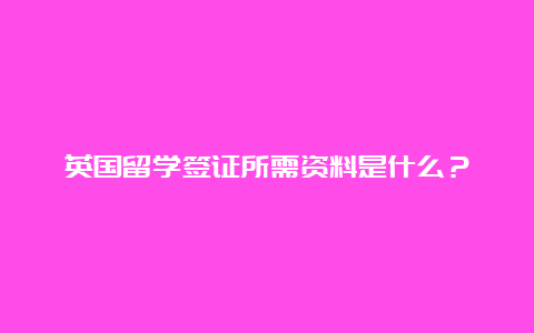 英国留学签证所需资料是什么？