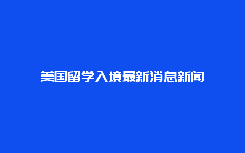 美国留学入境最新消息新闻