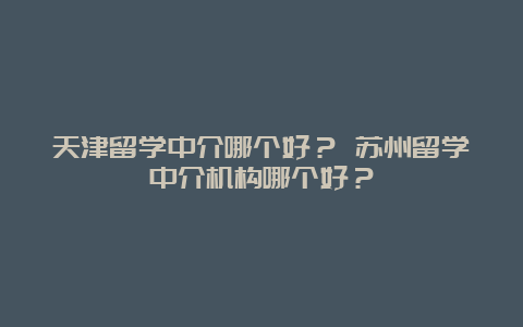 天津留学中介哪个好？ 苏州留学中介机构哪个好？