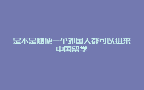 是不是随便一个外国人都可以进来中国留学