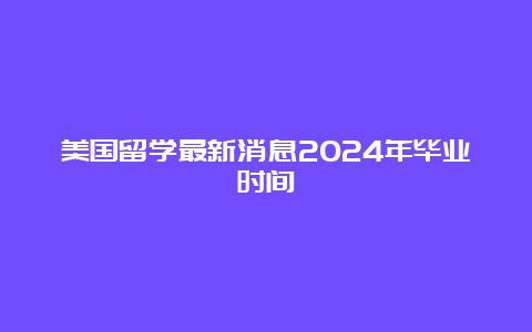 美国留学最新消息2024年毕业时间