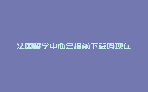 法国留学中心会提前下签吗现在