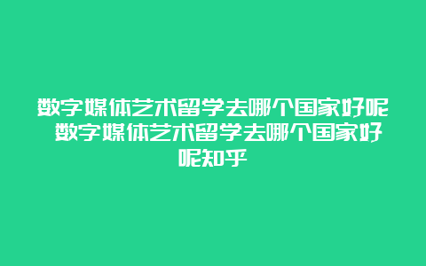 数字媒体艺术留学去哪个国家好呢 数字媒体艺术留学去哪个国家好呢知乎