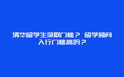 清华留学生录取门槛？ 留学顾问入行门槛高吗？