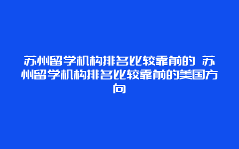 苏州留学机构排名比较靠前的 苏州留学机构排名比较靠前的美国方向