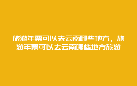 旅游年票可以去云南哪些地方，旅游年票可以去云南哪些地方旅游