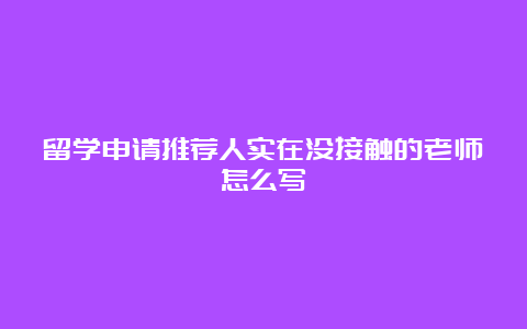 留学申请推荐人实在没接触的老师怎么写