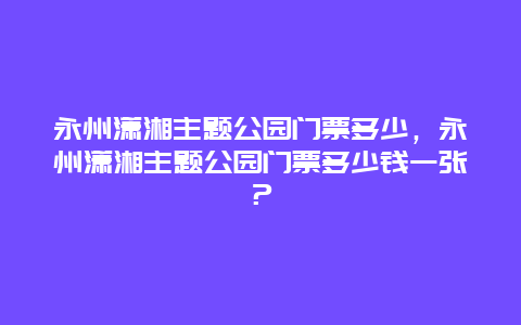 永州潇湘主题公园门票多少，永州潇湘主题公园门票多少钱一张？