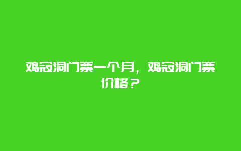 鸡冠洞门票一个月，鸡冠洞门票价格？