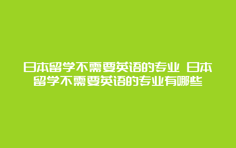 日本留学不需要英语的专业 日本留学不需要英语的专业有哪些