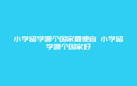 小学留学哪个国家最便宜 小学留学哪个国家好