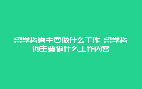 留学咨询主要做什么工作 留学咨询主要做什么工作内容