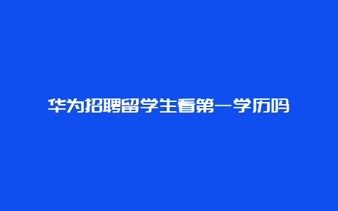 华为招聘留学生看第一学历吗