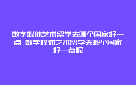 数字媒体艺术留学去哪个国家好一点 数字媒体艺术留学去哪个国家好一点呢