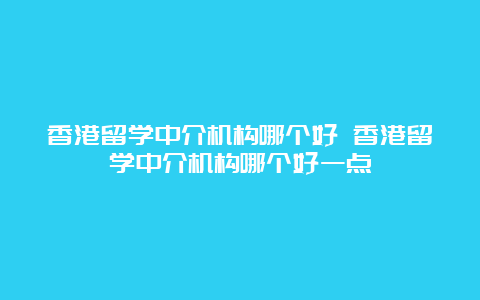 香港留学中介机构哪个好 香港留学中介机构哪个好一点