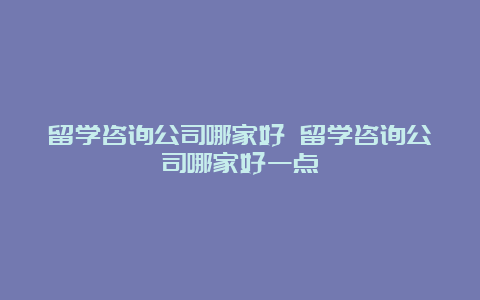 留学咨询公司哪家好 留学咨询公司哪家好一点