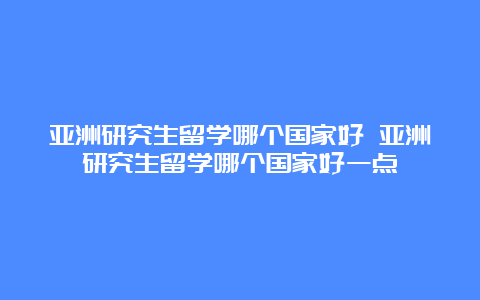 亚洲研究生留学哪个国家好 亚洲研究生留学哪个国家好一点