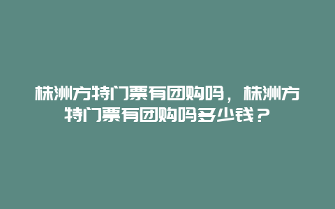 株洲方特门票有团购吗，株洲方特门票有团购吗多少钱？