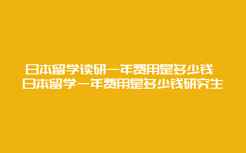 日本留学读研一年费用是多少钱 日本留学一年费用是多少钱研究生