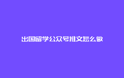 出国留学公众号推文怎么做