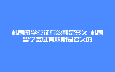 韩国留学签证有效期是多久 韩国留学签证有效期是多久的