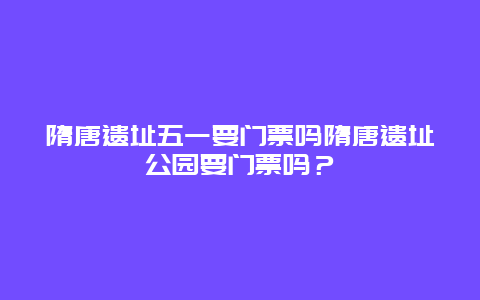 隋唐遗址五一要门票吗隋唐遗址公园要门票吗？