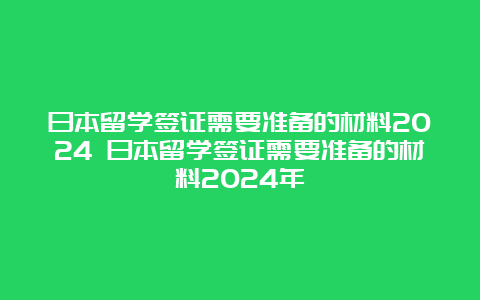 日本留学签证需要准备的材料2024 日本留学签证需要准备的材料2024年