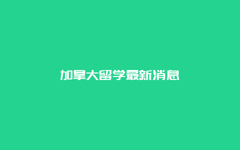 加拿大留学最新消息