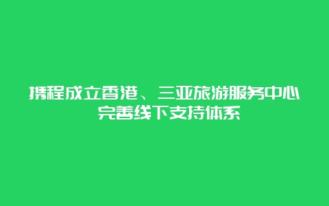 携程成立香港、三亚旅游服务中心 完善线下支持体系