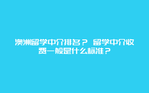 澳洲留学中介排名？ 留学中介收费一般是什么标准？