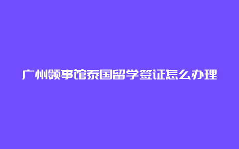 广州领事馆泰国留学签证怎么办理