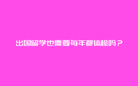 出国留学也需要每年都体检吗？