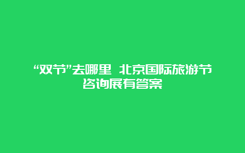 “双节”去哪里 北京国际旅游节咨询展有答案