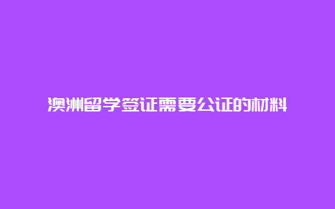 澳洲留学签证需要公证的材料