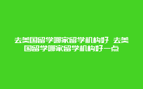 去美国留学哪家留学机构好 去美国留学哪家留学机构好一点